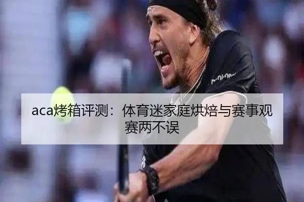 aca烤箱评测：体育迷家庭烘焙与赛事观赛两不误