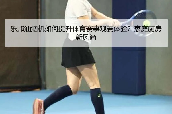 乐邦油烟机如何提升体育赛事观赛体验？家庭厨房新风尚