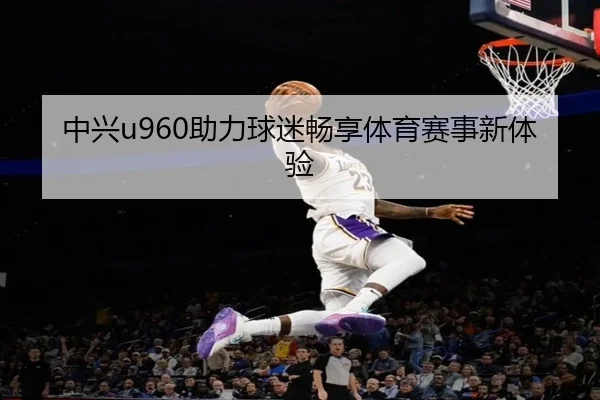 中兴u960助力球迷畅享体育赛事新体验